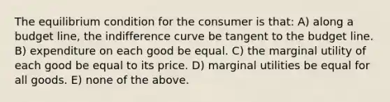 The equilibrium condition for the consumer is that: A) along a budget line, the indifference curve be tangent to the budget line. B) expenditure on each good be equal. C) the marginal utility of each good be equal to its price. D) marginal utilities be equal for all goods. E) none of the above.