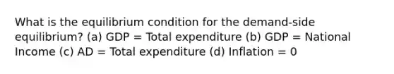 What is the equilibrium condition for the demand-side equilibrium? (a) GDP = Total expenditure (b) GDP = National Income (c) AD = Total expenditure (d) Inflation = 0