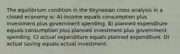 The equilibrium condition in the Keynesian cross analysis in a closed economy is: A) income equals consumption plus investment plus government spending. B) planned expenditure equals consumption plus planned investment plus government spending. C) actual expenditure equals planned expenditure. D) actual saving equals actual investment.