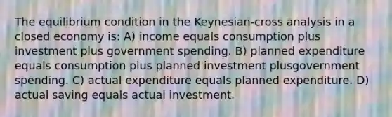 The equilibrium condition in the Keynesian-cross analysis in a closed economy is: A) income equals consumption plus investment plus government spending. B) planned expenditure equals consumption plus planned investment plusgovernment spending. C) actual expenditure equals planned expenditure. D) actual saving equals actual investment.