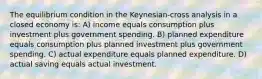 The equilibrium condition in the Keynesian-cross analysis in a closed economy is: A) income equals consumption plus investment plus government spending. B) planned expenditure equals consumption plus planned investment plus government spending. C) actual expenditure equals planned expenditure. D) actual saving equals actual investment.