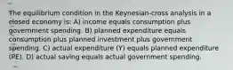 The equilibrium condition in the Keynesian-cross analysis in a closed economy is: A) income equals consumption plus government spending. B) planned expenditure equals consumption plus planned investment plus government spending. C) actual expenditure (Y) equals planned expenditure (PE). D) actual saving equals actual government spending.