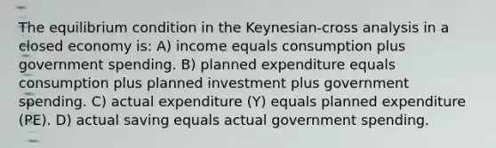 The equilibrium condition in the Keynesian-cross analysis in a closed economy is: A) income equals consumption plus government spending. B) planned expenditure equals consumption plus planned investment plus government spending. C) actual expenditure (Y) equals planned expenditure (PE). D) actual saving equals actual government spending.