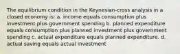 The equilibrium condition in the Keynesian-cross analysis in a closed economy is: a. income equals consumption plus investment plus government spending b. planned expenditure equals consumption plus planned investment plus government spending c. actual expenditure equals planned expenditure. d. actual saving equals actual investment