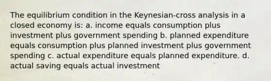 The equilibrium condition in the Keynesian-cross analysis in a closed economy is: a. income equals consumption plus investment plus government spending b. planned expenditure equals consumption plus planned investment plus government spending c. actual expenditure equals planned expenditure. d. actual saving equals actual investment