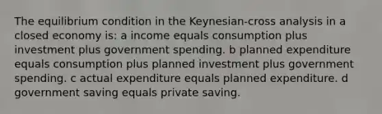 The equilibrium condition in the Keynesian-cross analysis in a closed economy is: a income equals consumption plus investment plus government spending. b planned expenditure equals consumption plus planned investment plus government spending. c actual expenditure equals planned expenditure. d government saving equals private saving.