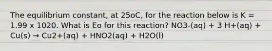 The equilibrium constant, at 25oC, for the reaction below is K = 1.99 x 1020. What is Eo for this reaction? NO3-(aq) + 3 H+(aq) + Cu(s) → Cu2+(aq) + HNO2(aq) + H2O(l)