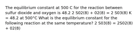 The equilibrium constant at 500 C for the reaction between sulfur dioxide and oxygen is 48.2 2 S02(8) + 02(8) = 2 S03(8) K = 48.2 at 500°C What is the equilibrium constant for the following reaction at the same temperature? 2 S03(8) = 2S02(8) + 02(8)