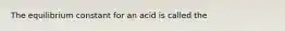 The equilibrium constant for an acid is called the