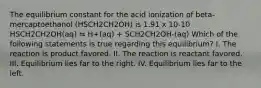 The equilibrium constant for the acid ionization of beta-mercaptoethanol (HSCH2CH2OH) is 1.91 x 10-10 HSCH2CH2OH(aq) ⇋ H+(aq) + SCH2CH2OH-(aq) Which of the following statements is true regarding this equilibrium? I. The reaction is product favored. II. The reaction is reactant favored. III. Equilibrium lies far to the right. IV. Equilibrium lies far to the left.