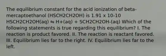 The equilibrium constant for the acid ionization of beta-mercaptoethanol (HSCH2CH2OH) is 1.91 x 10-10 HSCH2CH2OH(aq) ⇋ H+(aq) + SCH2CH2OH-(aq) Which of the following statements is true regarding this equilibrium? I. The reaction is product favored. II. The reaction is reactant favored. III. Equilibrium lies far to the right. IV. Equilibrium lies far to the left.