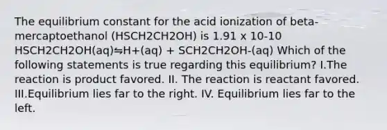 The equilibrium constant for the acid ionization of beta-mercaptoethanol (HSCH2CH2OH) is 1.91 x 10-10 HSCH2CH2OH(aq)⇋H+(aq) + SCH2CH2OH-(aq) Which of the following statements is true regarding this equilibrium? I.The reaction is product favored. II. The reaction is reactant favored. III.Equilibrium lies far to the right. IV. Equilibrium lies far to the left.