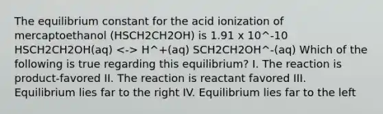 The equilibrium constant for the acid ionization of mercaptoethanol (HSCH2CH2OH) is 1.91 x 10^-10 HSCH2CH2OH(aq) H^+(aq) SCH2CH2OH^-(aq) Which of the following is true regarding this equilibrium? I. The reaction is product-favored II. The reaction is reactant favored III. Equilibrium lies far to the right IV. Equilibrium lies far to the left