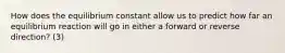 How does the equilibrium constant allow us to predict how far an equilibrium reaction will go in either a forward or reverse direction? (3)