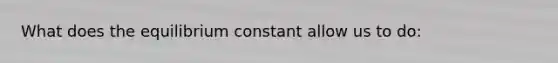 What does the equilibrium constant allow us to do: