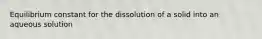 Equilibrium constant for the dissolution of a solid into an aqueous solution