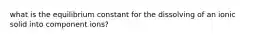 what is the equilibrium constant for the dissolving of an ionic solid into component ions?