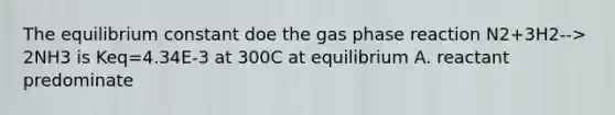 The equilibrium constant doe the gas phase reaction N2+3H2--> 2NH3 is Keq=4.34E-3 at 300C at equilibrium A. reactant predominate