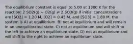 The equilibrium constant is equal to 5.00 at 1300 K for the reaction: 2 SO2(g) + O2(g) ⇌ 2 SO3(g).If initial concentrations are [SO2] = 1.20 M, [O2] = 0.45 M, and [SO3] = 1.80 M, the system is A) at equilibrium. B) not at equilibrium and will remain in an unequilibrated state. C) not at equilibrium and will shift to the left to achieve an equilibrium state. D) not at equilibrium and will shift to the right to achieve an equilibrium state.