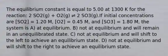 The equilibrium constant is equal to 5.00 at 1300 K for the reaction: 2 SO2(g) + O2(g) ⇌ 2 SO3(g).If initial concentrations are [SO2] = 1.20 M, [O2] = 0.45 M, and [SO3] = 1.80 M, the system is A) at equilibrium. B) not at equilibrium and will remain in an unequilibrated state. C) not at equilibrium and will shift to the left to achieve an equilibrium state. D) not at equilibrium and will shift to the right to achieve an equilibrium state.