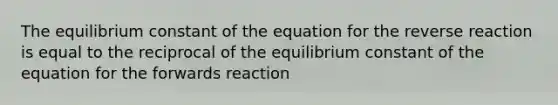 The equilibrium constant of the equation for the reverse reaction is equal to the reciprocal of the equilibrium constant of the equation for the forwards reaction