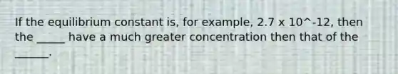 If the equilibrium constant is, for example, 2.7 x 10^-12, then the _____ have a much greater concentration then that of the ______.