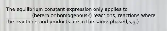 The equilibrium constant expression only applies to ___________(hetero or homogenous?) reactions, reactions where the reactants and products are in the same phase(l,s,g,)