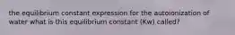 the equilibrium constant expression for the autoionization of water what is this equilibrium constant (Kw) called?