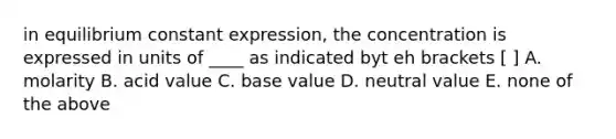 in equilibrium constant expression, the concentration is expressed in units of ____ as indicated byt eh brackets [ ] A. molarity B. acid value C. base value D. neutral value E. none of the above