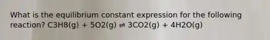 What is the equilibrium constant expression for the following reaction? C3H8(g) + 5O2(g) ⇌ 3CO2(g) + 4H2O(g)