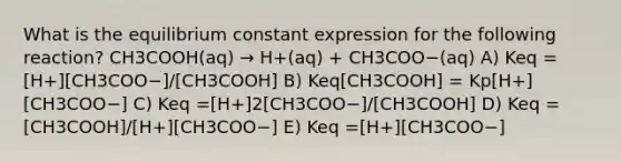 What is the equilibrium constant expression for the following reaction? CH3COOH(aq) → H+(aq) + CH3COO−(aq) A) Keq =[H+][CH3COO−]/[CH3COOH] B) Keq[CH3COOH] = Kp[H+][CH3COO−] C) Keq =[H+]2[CH3COO−]/[CH3COOH] D) Keq =[CH3COOH]/[H+][CH3COO−] E) Keq =[H+][CH3COO−]