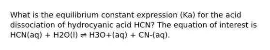 What is the equilibrium constant expression (Ka) for the acid dissociation of hydrocyanic acid HCN? The equation of interest is HCN(aq) + H2O(l) ⇌ H3O+(aq) + CN-(aq).