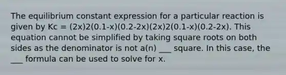 The equilibrium constant expression for a particular reaction is given by Kc = (2x)2(0.1-x)(0.2-2x)(2x)2(0.1-x)(0.2-2x). This equation cannot be simplified by taking square roots on both sides as the denominator is not a(n) ___ square. In this case, the ___ formula can be used to solve for x.