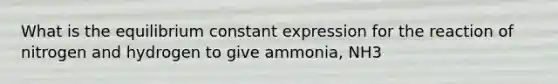 What is the equilibrium constant expression for the reaction of nitrogen and hydrogen to give ammonia, NH3