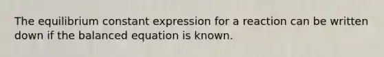 The equilibrium constant expression for a reaction can be written down if the balanced equation is known.