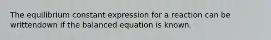 The equilibrium constant expression for a reaction can be writtendown ​if the balanced equation is known.