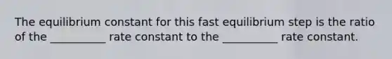 The equilibrium constant for this fast equilibrium step is the ratio of the __________ rate constant to the __________ rate constant.