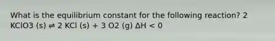 What is the equilibrium constant for the following reaction? 2 KClO3 (s) ⇌ 2 KCl (s) + 3 O2 (g) ΔH < 0