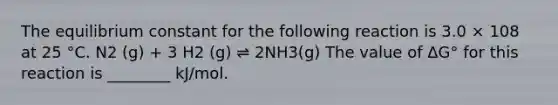 The equilibrium constant for the following reaction is 3.0 × 108 at 25 °C. N2 (g) + 3 H2 (g) ⇌ 2NH3(g) The value of ΔG° for this reaction is ________ kJ/mol.