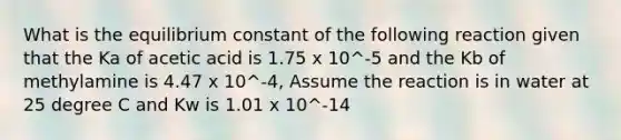 What is the equilibrium constant of the following reaction given that the Ka of acetic acid is 1.75 x 10^-5 and the Kb of methylamine is 4.47 x 10^-4, Assume the reaction is in water at 25 degree C and Kw is 1.01 x 10^-14