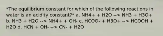 *The equilibrium constant for which of the following reactions in water is an acidity constant?* a. NH4+ + H2O --> NH3 + H3O+ b. NH3 + H2O --> NH4+ + OH- c. HCOO- + H3O+ --> HCOOH + H2O d. HCN + OH- --> CN- + H2O