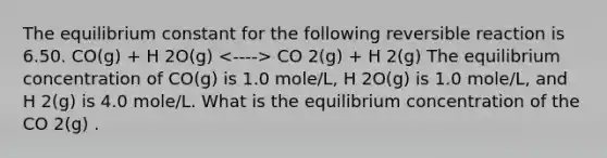 The equilibrium constant for the following reversible reaction is 6.50. CO(g) + H 2O(g) CO 2(g) + H 2(g) The equilibrium concentration of CO(g) is 1.0 mole/L, H 2O(g) is 1.0 mole/L, and H 2(g) is 4.0 mole/L. What is the equilibrium concentration of the CO 2(g) .