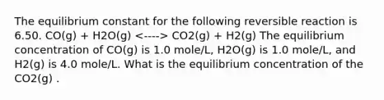 The equilibrium constant for the following reversible reaction is 6.50. CO(g) + H2O(g) CO2(g) + H2(g) The equilibrium concentration of CO(g) is 1.0 mole/L, H2O(g) is 1.0 mole/L, and H2(g) is 4.0 mole/L. What is the equilibrium concentration of the CO2(g) .