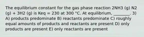 The equilibrium constant for the gas phase reaction 2NH3 (g) N2 (g) + 3H2 (g) is Keq = 230 at 300 °C. At equilibrium, ________. 3) A) products predominate B) reactants predominate C) roughly equal amounts of products and reactants are present D) only products are present E) only reactants are present