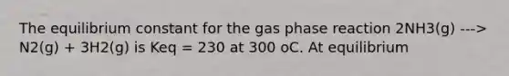 The equilibrium constant for the gas phase reaction 2NH3(g) ---> N2(g) + 3H2(g) is Keq = 230 at 300 oC. At equilibrium