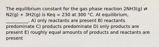 The equilibrium constant for the gas phase reaction 2NH3(g) ⇄ N2(g) + 3H2(g) is Keq = 230 at 300 °C. At equilibrium, __________. A) only reactants are present B) reactants predominate C) products predominate D) only products are present E) roughly equal amounts of products and reactants are present