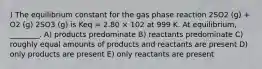 ) The equilibrium constant for the gas phase reaction 2SO2 (g) + O2 (g) 2SO3 (g) is Keq = 2.80 × 102 at 999 K. At equilibrium, ________. A) products predominate B) reactants predominate C) roughly equal amounts of products and reactants are present D) only products are present E) only reactants are present