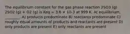 The equilibrium constant for the gas phase reaction 2SO3 (g) 2SO2 (g) + O2 (g) is Keq = 3.6 × 10-3 at 999 K. At equilibrium, ________. A) products predominate B) reactants predominate C) roughly equal amounts of products and reactants are present D) only products are present E) only reactants are present