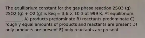 The equilibrium constant for the gas phase reaction 2SO3 (g) 2SO2 (g) + O2 (g) is Keq = 3.6 × 10-3 at 999 K. At equilibrium, ________. A) products predominate B) reactants predominate C) roughly equal amounts of products and reactants are present D) only products are present E) only reactants are present