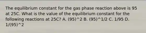 The equilibrium constant for the gas phase reaction above is 95 at 25C. What is the value of the equilibrium constant for the following reactions at 25C? A. (95)^2 B. (95)^1/2 C. 1/95 D. 1/(95)^2